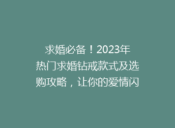 求婚必备！2023年热门求婚钻戒款式及选购攻略，让你的爱情闪耀永恒光辉