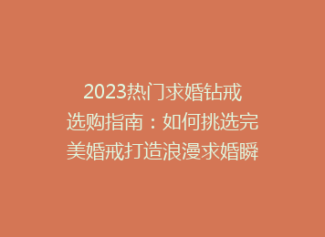 2023热门求婚钻戒选购指南：如何挑选完美婚戒打造浪漫求婚瞬间