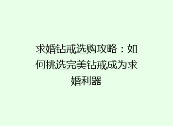 求婚钻戒选购攻略：如何挑选完美钻戒成为求婚利器
