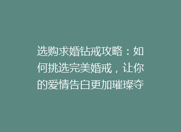 选购求婚钻戒攻略：如何挑选完美婚戒，让你的爱情告白更加璀璨夺目！