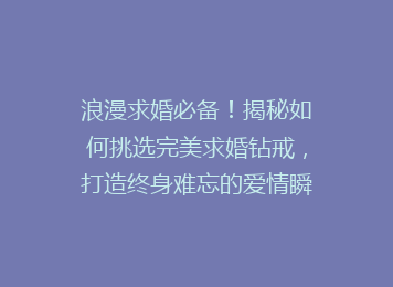 浪漫求婚必备！揭秘如何挑选完美求婚钻戒，打造终身难忘的爱情瞬间