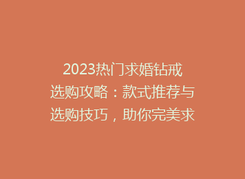 2023热门求婚钻戒选购攻略：款式推荐与选购技巧，助你完美求婚！
