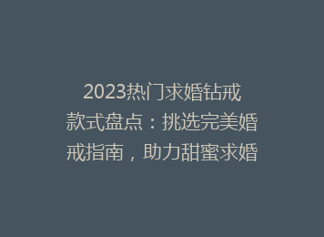 2023热门求婚钻戒款式盘点：挑选完美婚戒指南，助力甜蜜求婚时刻！