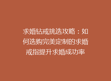 求婚钻戒挑选攻略：如何选购完美定制的求婚戒指提升求婚成功率