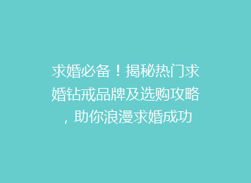 求婚必备！揭秘热门求婚钻戒品牌及选购攻略，助你浪漫求婚成功