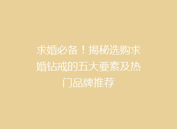 求婚必备！揭秘选购求婚钻戒的五大要素及热门品牌推荐