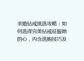 求婚钻戒挑选攻略：如何选择完美钻戒征服她的心，内含选购技巧及热门品牌推荐