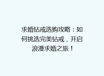 求婚钻戒选购攻略：如何挑选完美钻戒，开启浪漫求婚之旅！