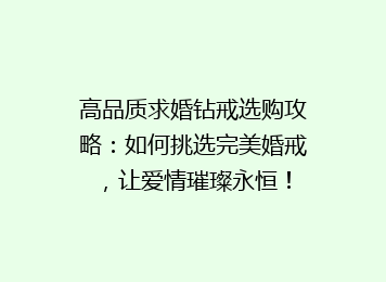 高品质求婚钻戒选购攻略：如何挑选完美婚戒，让爱情璀璨永恒！