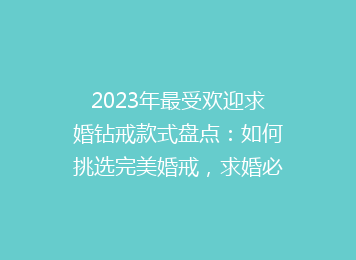 2023年最受欢迎求婚钻戒款式盘点：如何挑选完美婚戒，求婚必备攻略！