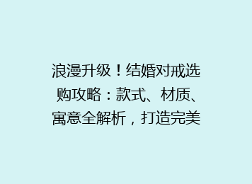 浪漫升级！结婚对戒选购攻略：款式、材质、寓意全解析，打造完美婚戒搭配指南