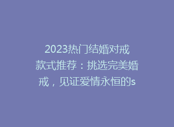 2023热门结婚对戒款式推荐：挑选完美婚戒，见证爱情永恒的seo优化标题