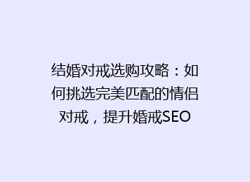 结婚对戒选购攻略：如何挑选完美匹配的情侣对戒，提升婚戒SEO曝光率！