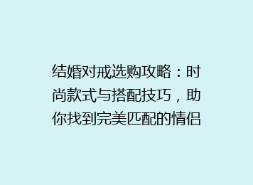 结婚对戒选购攻略：时尚款式与搭配技巧，助你找到完美匹配的情侣对戒