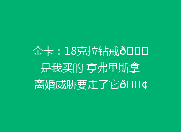 金卡：18克拉钻戒💍是我买的 亨弗里斯拿离婚威胁要走了它😢