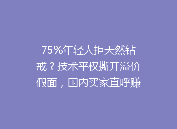 75%年轻人拒天然钻戒？技术平权撕开溢价假面，国内买家直呼赚到